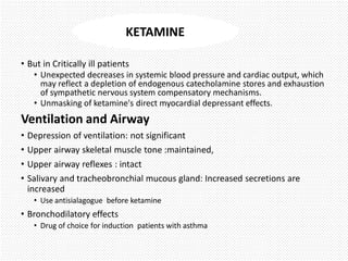 • But in Critically ill patients
• Unexpected decreases in systemic blood pressure and cardiac output, which
may reflect a depletion of endogenous catecholamine stores and exhaustion
of sympathetic nervous system compensatory mechanisms.
• Unmasking of ketamine's direct myocardial depressant effects.
Ventilation and Airway
• Depression of ventilation: not significant
• Upper airway skeletal muscle tone :maintained,
• Upper airway reflexes : intact
• Salivary and tracheobronchial mucous gland: Increased secretions are
increased
• Use antisialagogue before ketamine
• Bronchodilatory effects
• Drug of choice for induction patients with asthma
KETAMINE
 
