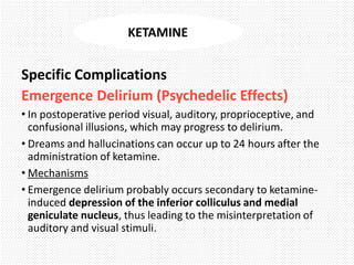 Specific Complications
Emergence Delirium (Psychedelic Effects)
• In postoperative period visual, auditory, proprioceptive, and
confusional illusions, which may progress to delirium.
• Dreams and hallucinations can occur up to 24 hours after the
administration of ketamine.
• Mechanisms
• Emergence delirium probably occurs secondary to ketamine-
induced depression of the inferior colliculus and medial
geniculate nucleus, thus leading to the misinterpretation of
auditory and visual stimuli.
KETAMINE
 