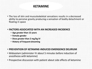 • The loss of skin and musculoskeletal sensations results in a decreased
ability to perceive gravity producing a sensation of bodily detachment or
floating in space
• FACTORS ASSOCIATED WITH AN INCREASED INCIDENCE
• Age greater than 15 years
• Female gender
• Dose greater than 2 mg/kg IV
• History of frequent dreaming
• PREVENTION OF KETAMINE-INDUCED EMERGENCE DELIRIUM
• Midazolam (administer IV about 5 minutes before induction of
anesthesia with ketamine)
• Prospective discussion with patient about side effects of ketamine
KETAMINE
 