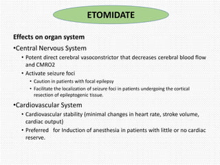 Effects on organ system
•Central Nervous System
• Potent direct cerebral vasoconstrictor that decreases cerebral blood flow
and CMRO2
• Activate seizure foci
• Caution in patients with focal epilepsy
• Facilitate the localization of seizure foci in patients undergoing the cortical
resection of epileptogenic tissue.
•Cardiovascular System
• Cardiovascular stability (minimal changes in heart rate, stroke volume,
cardiac output)
• Preferred for Induction of anesthesia in patients with little or no cardiac
reserve.
ETOMIDATE
 
