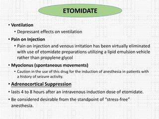 • Ventilation
• Depressant effects on ventilation
• Pain on Injection
• Pain on injection and venous irritation has been virtually eliminated
with use of etomidate preparations utilizing a lipid emulsion vehicle
rather than propylene glycol
• Myoclonus (spontaneous movements)
• Caution in the use of this drug for the induction of anesthesia in patients with
a history of seizure activity.
• Adrenocortical Suppression
• lasts 4 to 8 hours after an intravenous induction dose of etomidate.
• Be considered desirable from the standpoint of “stress-free”
anesthesia.
ETOMIDATE
 