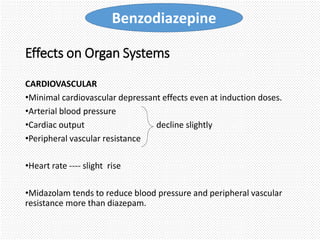Effects on Organ Systems
CARDIOVASCULAR
•Minimal cardiovascular depressant effects even at induction doses.
•Arterial blood pressure
•Cardiac output decline slightly
•Peripheral vascular resistance
•Heart rate ---- slight rise
•Midazolam tends to reduce blood pressure and peripheral vascular
resistance more than diazepam.
Benzodiazepine
 