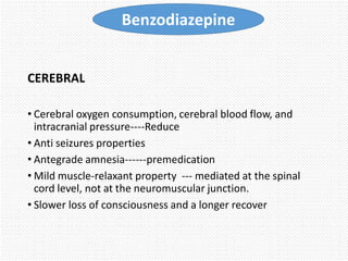 CEREBRAL
• Cerebral oxygen consumption, cerebral blood flow, and
intracranial pressure----Reduce
• Anti seizures properties
• Antegrade amnesia------premedication
• Mild muscle-relaxant property --- mediated at the spinal
cord level, not at the neuromuscular junction.
• Slower loss of consciousness and a longer recover
Benzodiazepine
 