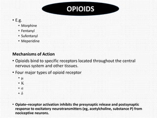 • E.g.
• Morphine
• Fentanyl
• Sufentanyl
• Meperidine
Mechanisms of Action
• Opioids bind to specific receptors located throughout the central
nervous system and other tissues.
• Four major types of opioid receptor
• µ
• Κ
• σ
• δ
• Opiate–receptor activation inhibits the presynaptic release and postsynaptic
response to excitatory neurotransmitters (eg, acetylcholine, substance P) from
nociceptive neurons.
OPIOIDS
 
