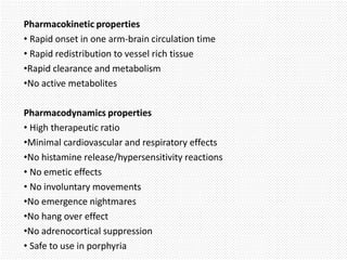 Pharmacokinetic properties
• Rapid onset in one arm-brain circulation time
• Rapid redistribution to vessel rich tissue
•Rapid clearance and metabolism
•No active metabolites
Pharmacodynamics properties
• High therapeutic ratio
•Minimal cardiovascular and respiratory effects
•No histamine release/hypersensitivity reactions
• No emetic effects
• No involuntary movements
•No emergence nightmares
•No hang over effect
•No adrenocortical suppression
• Safe to use in porphyria
 