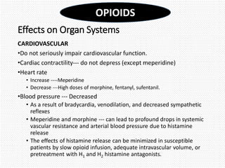 Effects on Organ Systems
CARDIOVASCULAR
•Do not seriously impair cardiovascular function.
•Cardiac contractility--- do not depress (except meperidine)
•Heart rate
• Increase ----Meperidine
• Decrease ---High doses of morphine, fentanyl, sufentanil.
•Blood pressure --- Decreased
• As a result of bradycardia, venodilation, and decreased sympathetic
reflexes
• Meperidine and morphine --- can lead to profound drops in systemic
vascular resistance and arterial blood pressure due to histamine
release
• The effects of histamine release can be minimized in susceptible
patients by slow opioid infusion, adequate intravascular volume, or
pretreatment with H1 and H2 histamine antagonists.
OPIOIDS
 