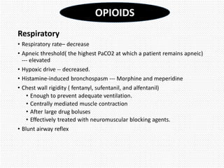 Respiratory
• Respiratory rate– decrease
• Apneic threshold( the highest PaCO2 at which a patient remains apneic)
--- elevated
• Hypoxic drive -- decreased.
• Histamine-induced bronchospasm --- Morphine and meperidine
• Chest wall rigidity ( fentanyl, sufentanil, and alfentanil)
• Enough to prevent adequate ventilation.
• Centrally mediated muscle contraction
• After large drug boluses
• Effectively treated with neuromuscular blocking agents.
• Blunt airway reflex
OPIOIDS
 