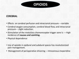 CEREBRAL
• Effects on cerebral perfusion and intracranial pressure ---variable
• Cerebral oxygen consumption, cerebral blood flow, and intracranial
pressure--- slight reduction.
• Stimulation of the medullary chemoreceptor trigger zone is ----high
incidence of nausea and vomiting.
• Physical dependence
• Use of opioids in epidural and subdural spaces has revolutionized
pain management.
• Management of perioperative shivering ---Intravenous meperidine
OPIOIDS
 