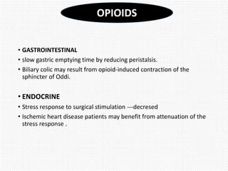 • GASTROINTESTINAL
• slow gastric emptying time by reducing peristalsis.
• Biliary colic may result from opioid-induced contraction of the
sphincter of Oddi.
• ENDOCRINE
• Stress response to surgical stimulation ---decresed
• Ischemic heart disease patients may benefit from attenuation of the
stress response .
OPIOIDS
 