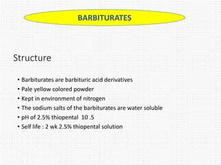 Structure
• Barbiturates are barbituric acid derivatives
• Pale yellow colored powder
• Kept in environment of nitrogen
• The sodium salts of the barbiturates are water soluble
• pH of 2.5% thiopental 10 .5
• Self life : 2 wk 2.5% thiopental solution
BARBITURATES
 