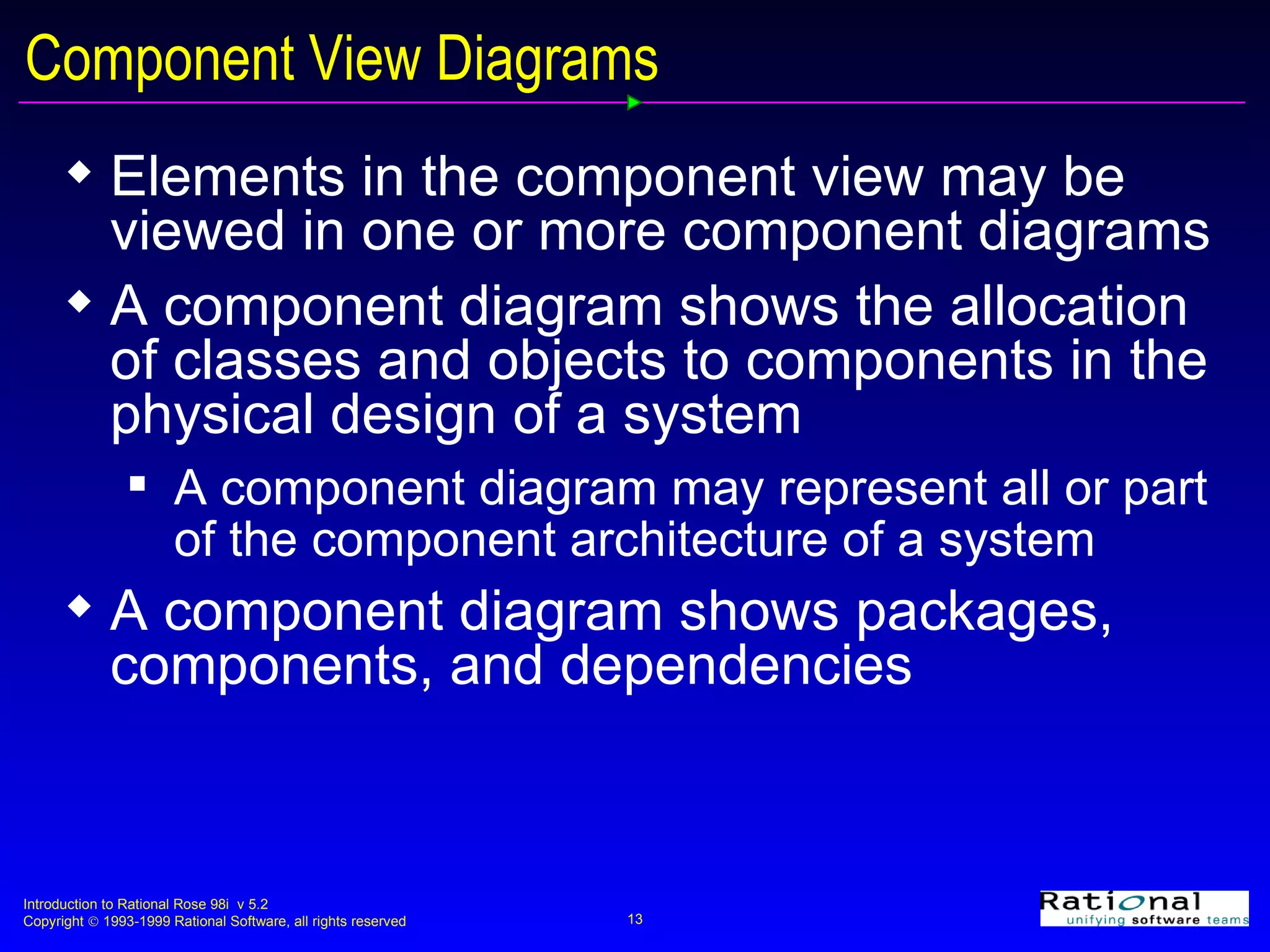 Component View Diagrams Elements in the component view may be viewed in one or more component diagrams A component diagram shows the allocation of classes and objects to components in the physical design of a system A component diagram may represent all or part of the component architecture of a system A component diagram shows packages, components, and dependencies 