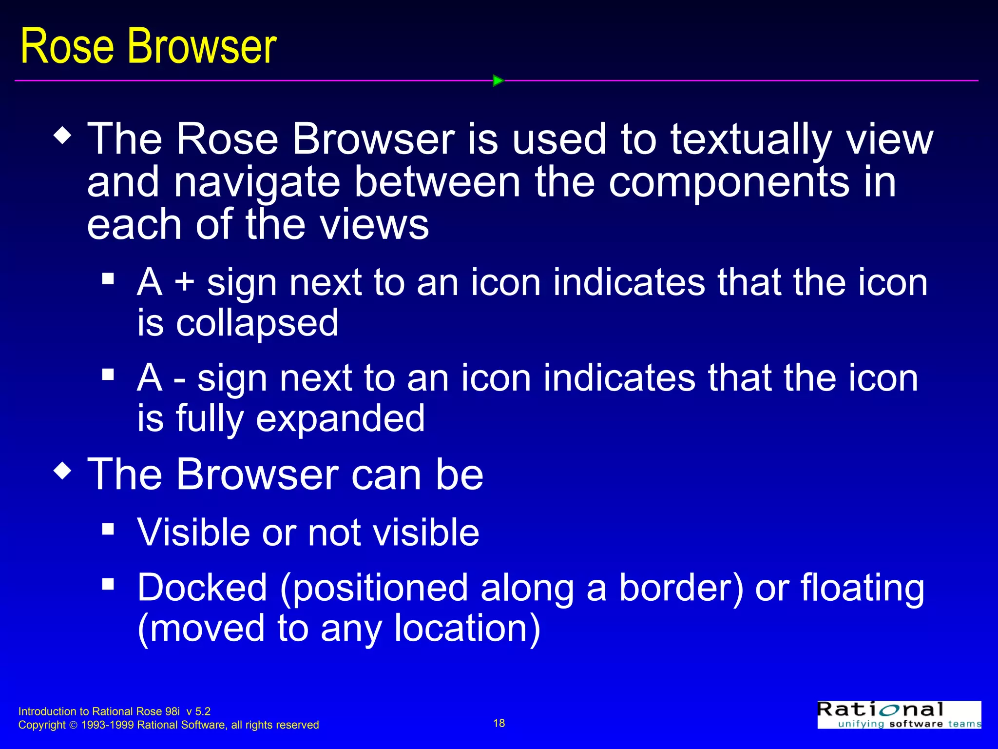 Rose Browser The Rose Browser is used to textually view and navigate between the components in each of the views A + sign next to an icon indicates that the icon is collapsed A - sign next to an icon indicates that the icon is fully expanded The Browser can be Visible or not visible Docked (positioned along a border) or floating (moved to any location) 