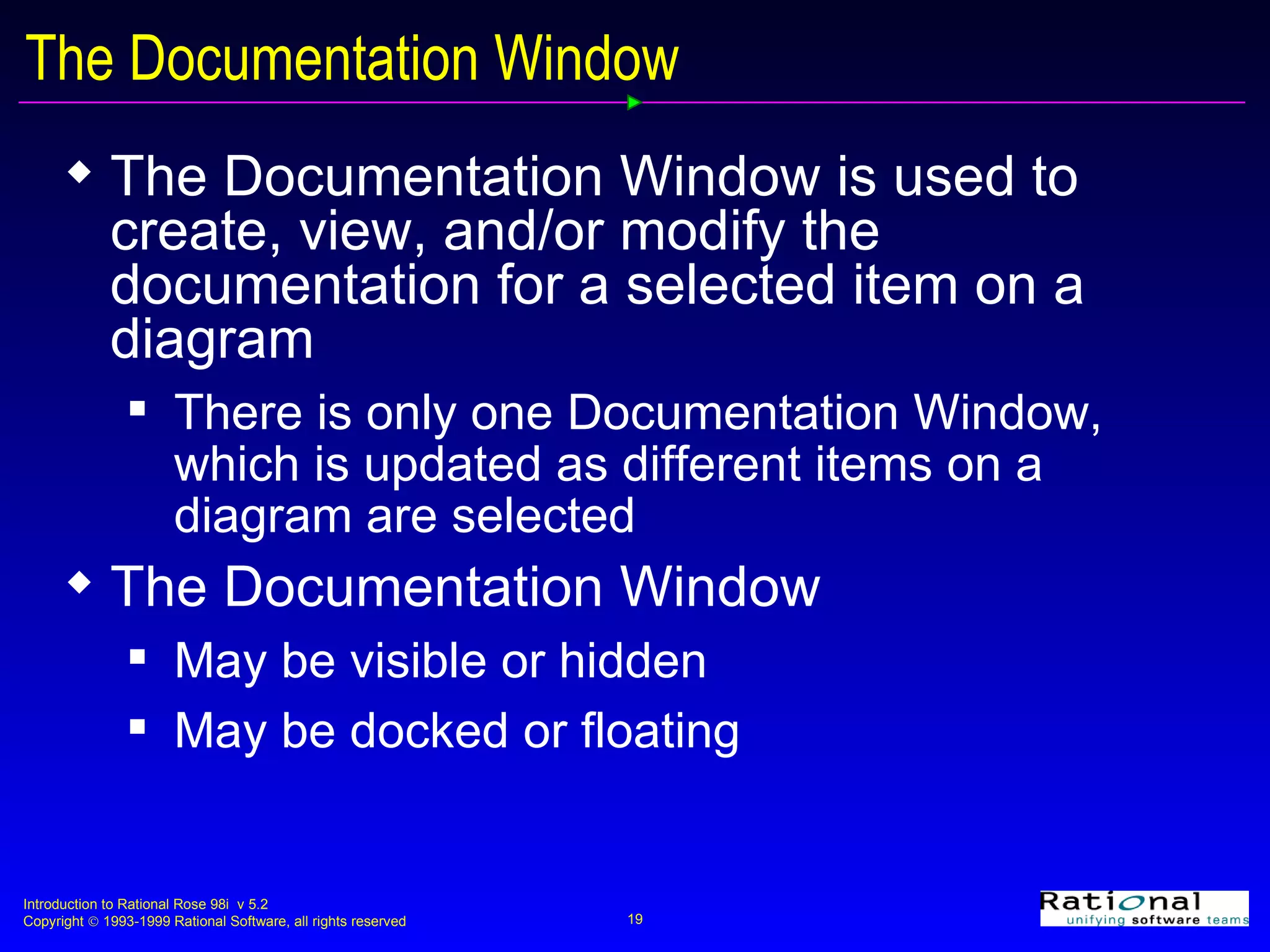 The Documentation Window The Documentation Window is used to create, view, and/or modify the documentation for a selected item on a diagram There is only one Documentation Window, which is updated as different items on a diagram are selected The Documentation Window May be visible or hidden May be docked or floating 