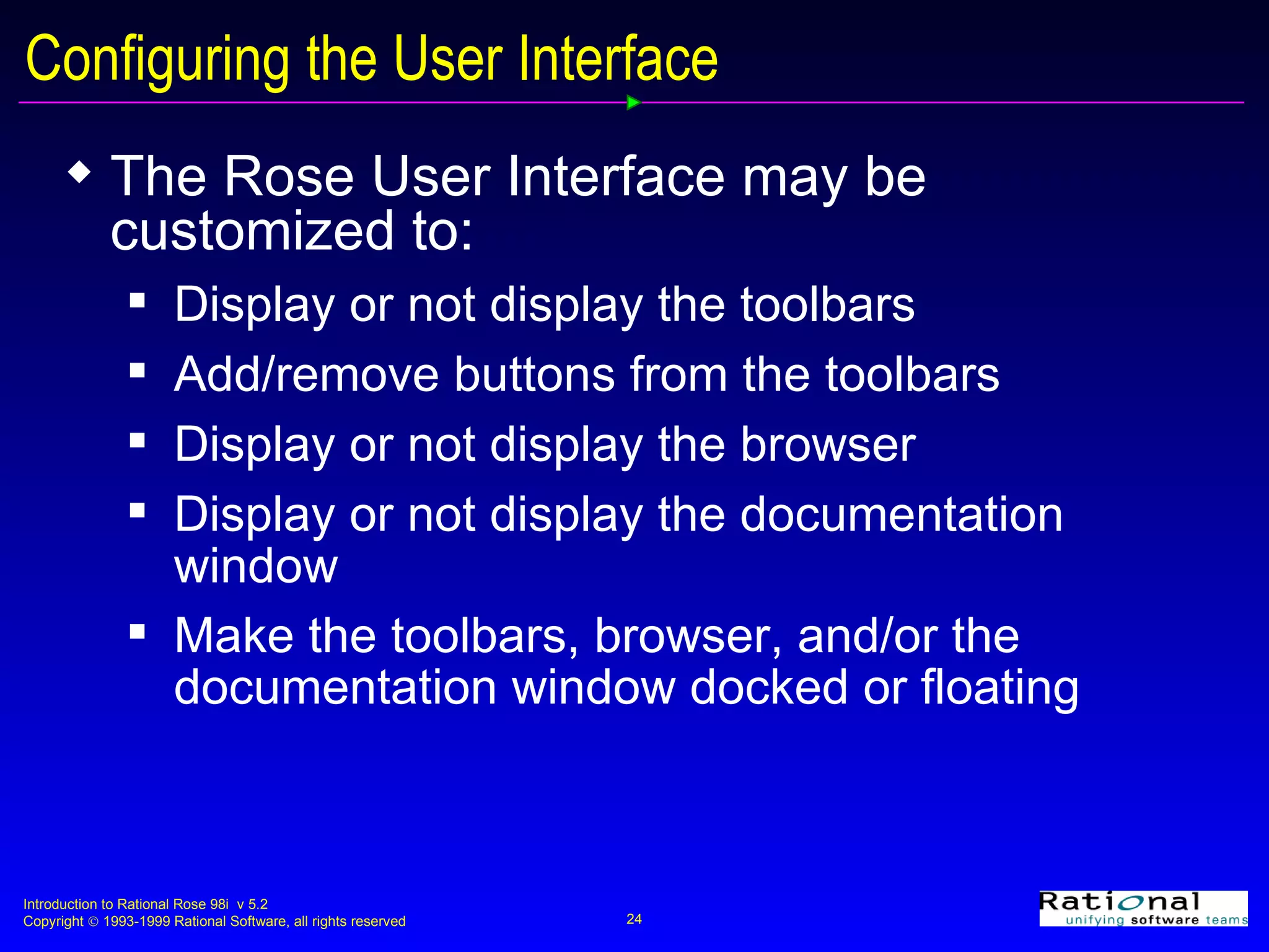 Configuring the User Interface The Rose User Interface may be customized to:  Display or not display the toolbars Add/remove buttons from the toolbars Display or not display the browser Display or not display the documentation window  Make the toolbars, browser, and/or the documentation window docked or floating 