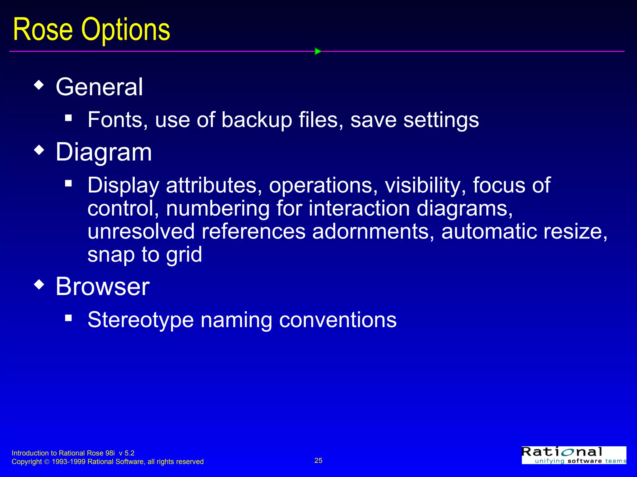 Rose Options General  Fonts, use of backup files, save settings Diagram Display attributes, operations, visibility, focus of control, numbering for interaction diagrams, unresolved references adornments, automatic resize, snap to grid Browser Stereotype naming conventions 