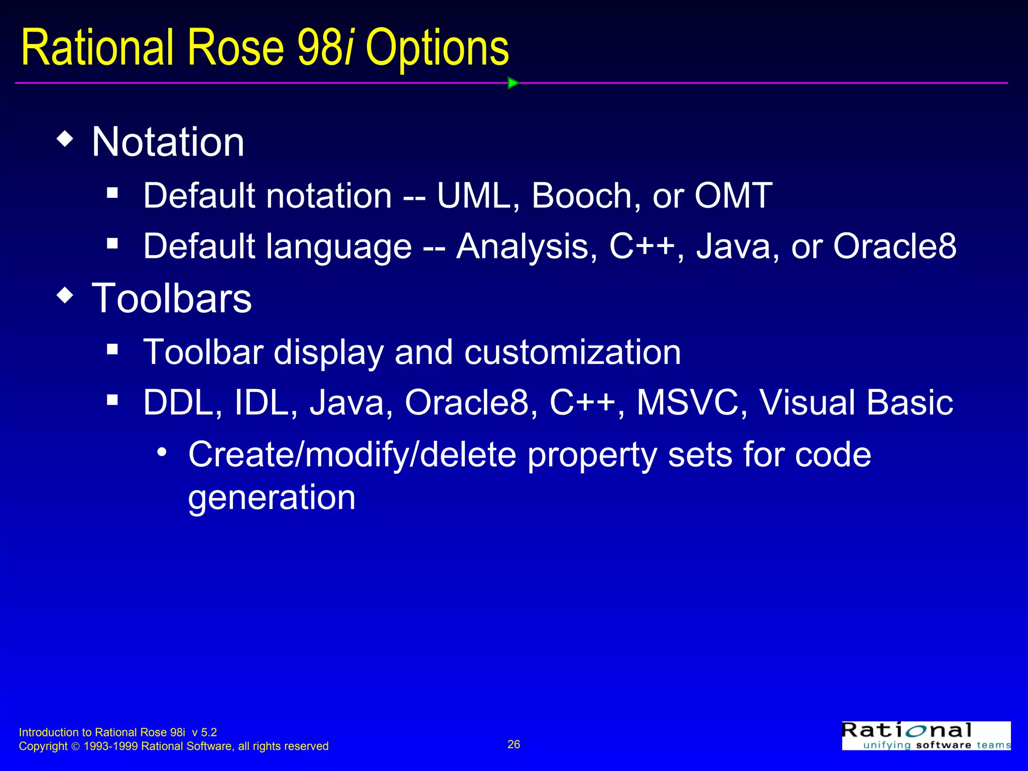Rational Rose 98 i  Options Notation Default notation -- UML, Booch, or OMT Default language -- Analysis, C++, Java, or Oracle8 Toolbars Toolbar display and customization DDL, IDL, Java, Oracle8, C++, MSVC, Visual Basic Create/modify/delete property sets for code generation 