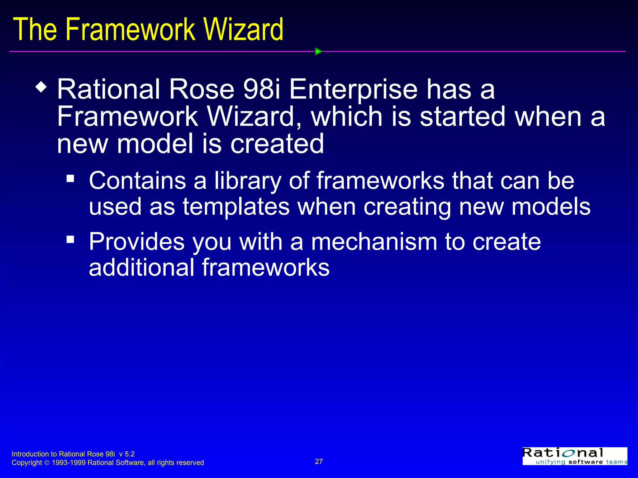 The Framework Wizard Rational Rose 98i Enterprise has a Framework Wizard, which is started when a new model is created Contains a library of frameworks that can be used as templates when creating new models Provides you with a mechanism to create additional frameworks 