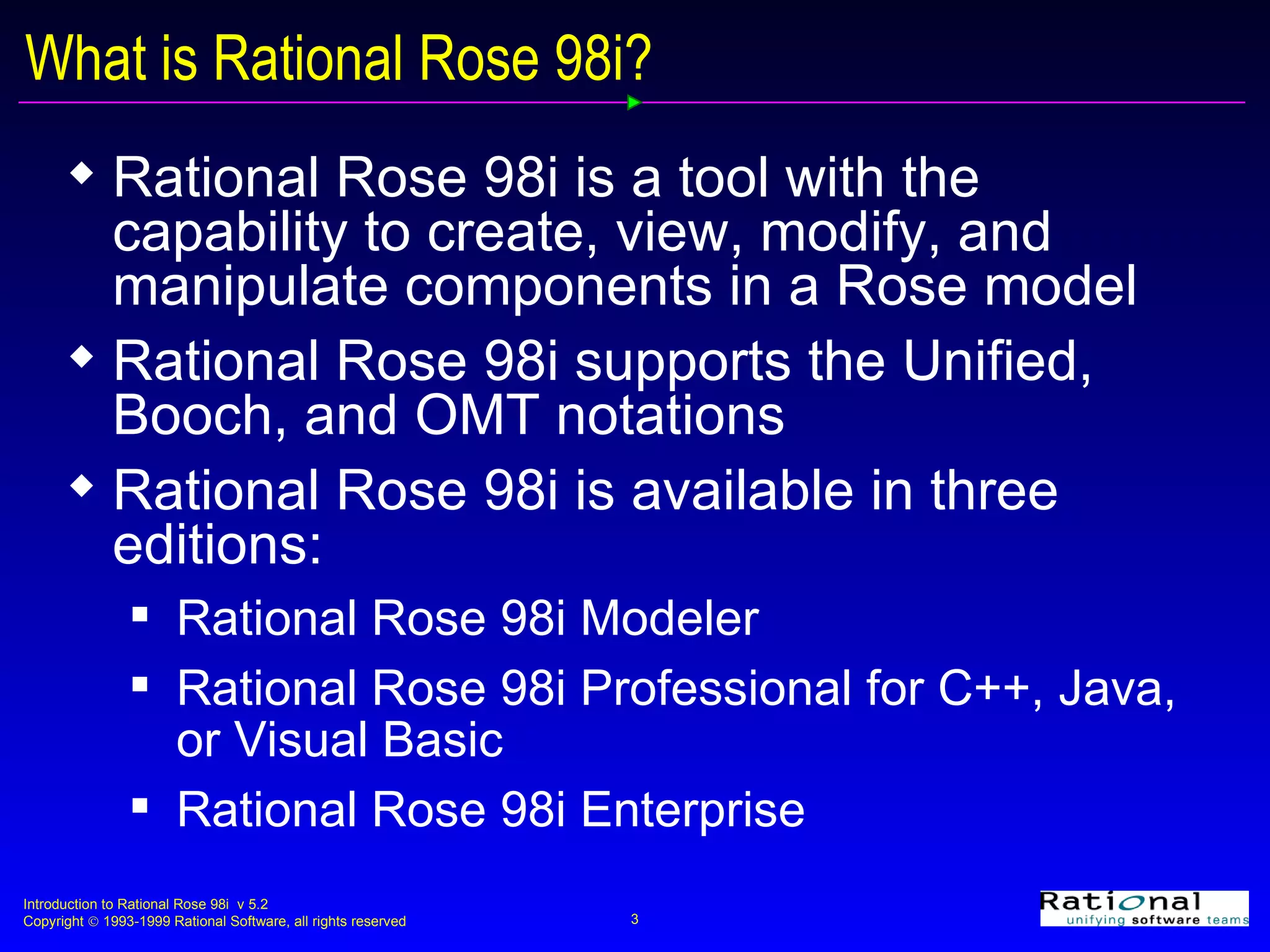What is Rational Rose 98i? Rational Rose 98i is a tool with the capability to create, view, modify, and manipulate components in a Rose model Rational Rose 98i supports the Unified, Booch, and OMT notations Rational Rose 98i is available in three editions: Rational Rose 98i Modeler  Rational Rose 98i Professional for C++, Java, or Visual Basic Rational Rose 98i Enterprise 