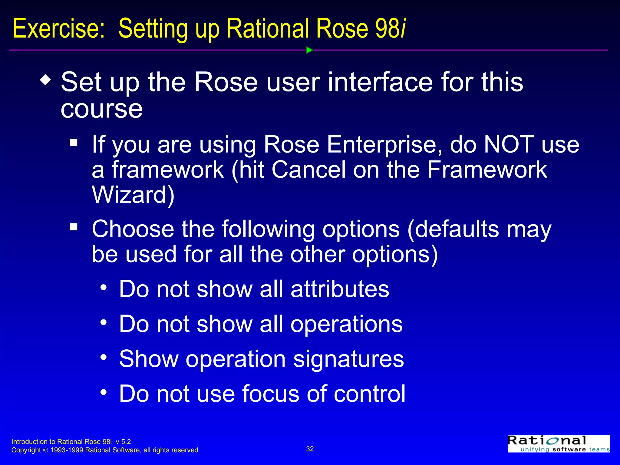 Exercise:  Setting up Rational Rose 98 i Set up the Rose user interface for this course If you are using Rose Enterprise, do NOT use a framework (hit Cancel on the Framework Wizard) Choose the following options (defaults may be used for all the other options) Do not show all attributes Do not show all operations Show operation signatures Do not use focus of control 