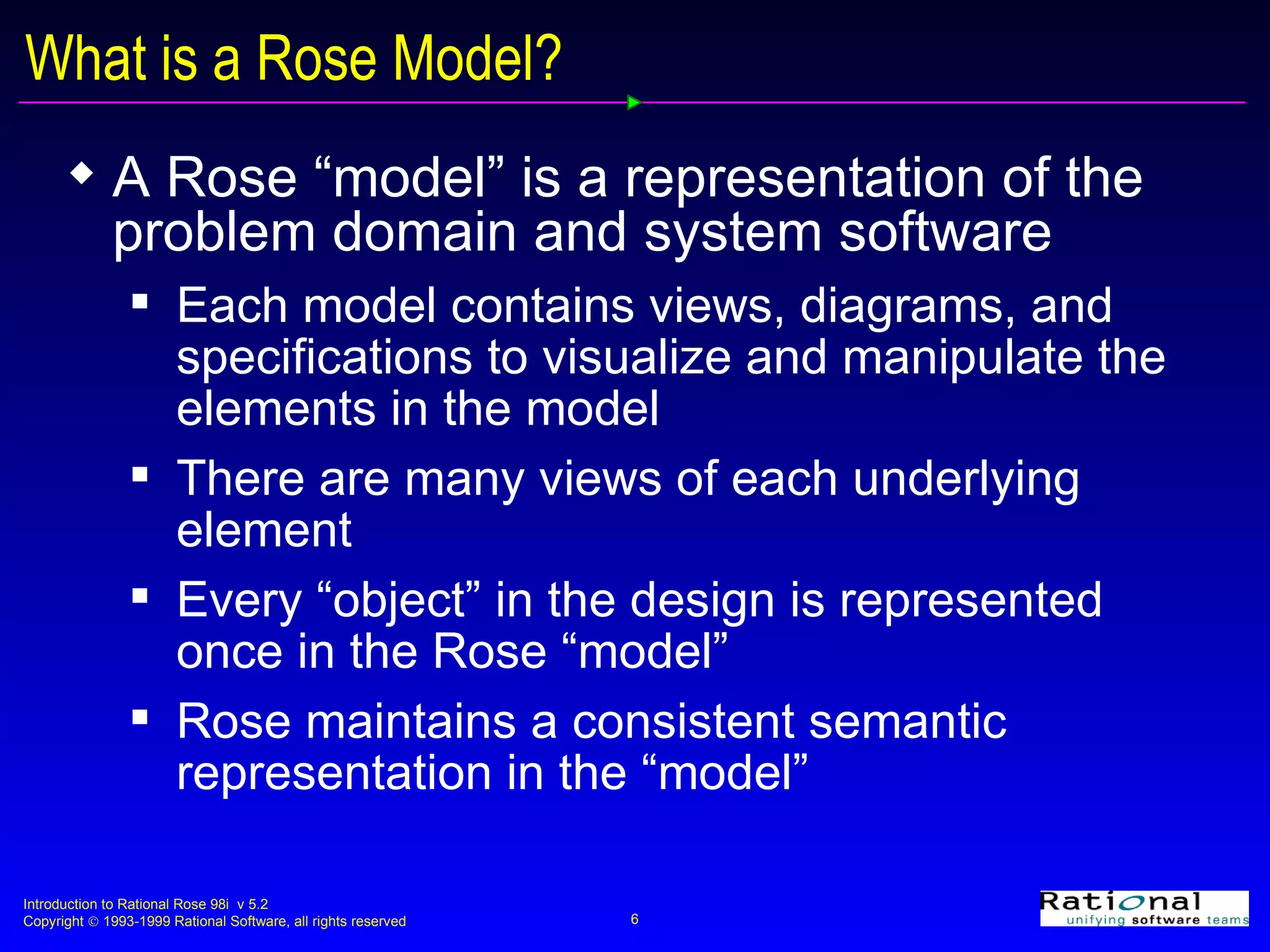 What is a Rose Model? A Rose “model” is a representation of the problem domain and system software Each model contains views, diagrams, and specifications to visualize and manipulate the elements in the model There are many views of each underlying element Every “object” in the design is represented once in the Rose “model” Rose maintains a consistent semantic representation in the “model” 