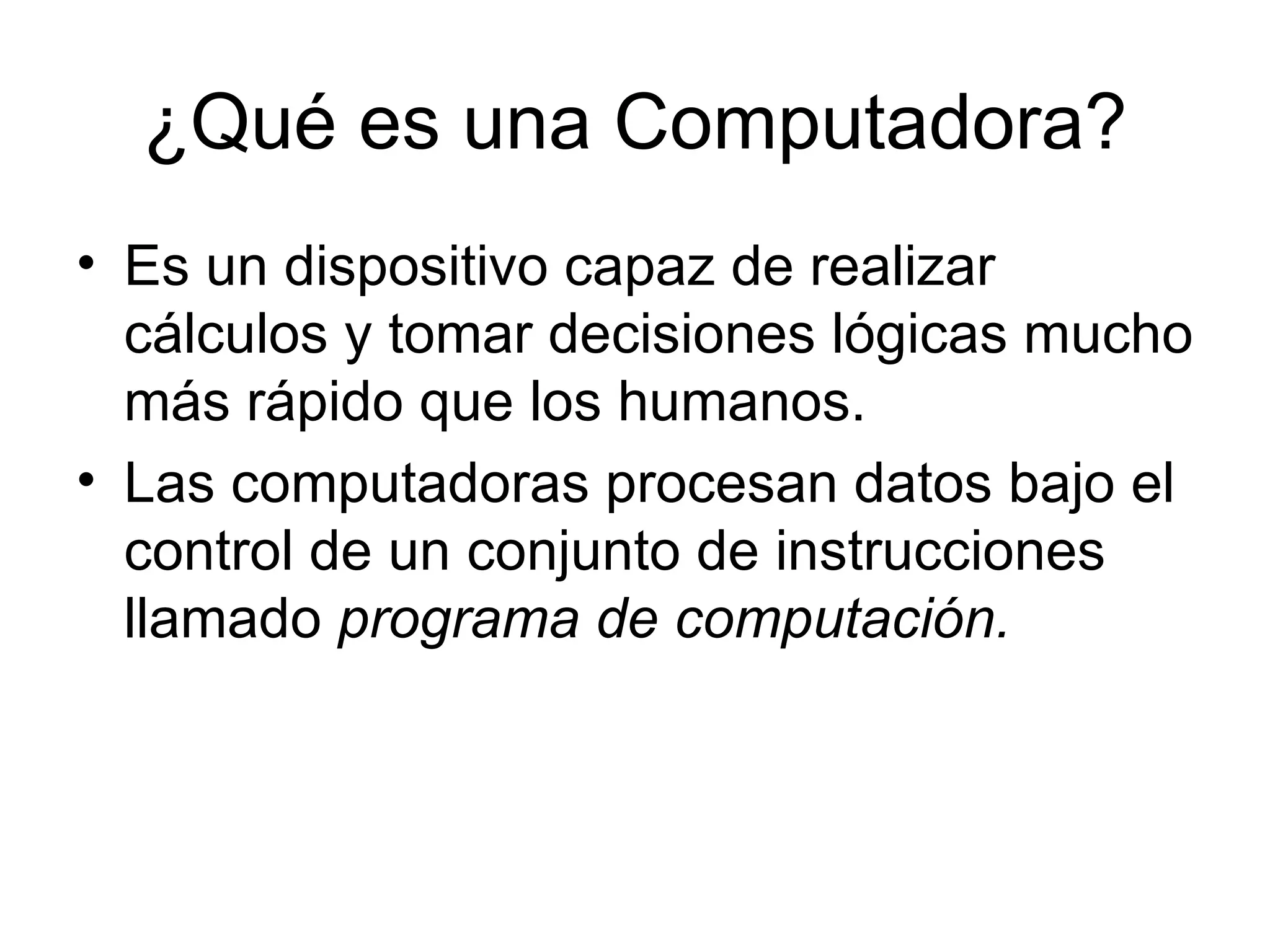 ¿Qué es una Computadora? Es un dispositivo capaz de realizar cálculos y tomar decisiones lógicas mucho más rápido que los humanos.  Las computadoras procesan datos bajo el control de un conjunto de instrucciones llamado  programa de computación. 