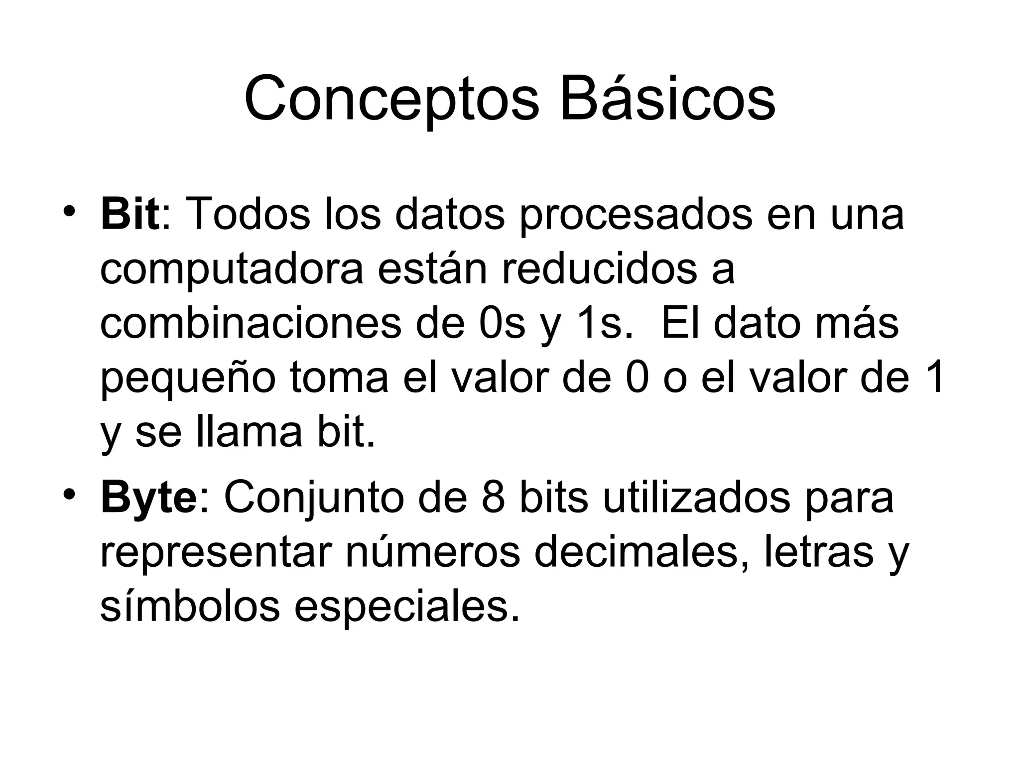 Conceptos Básicos Bit : Todos los datos procesados en una computadora están reducidos a combinaciones de 0s y 1s.  El dato más pequeño toma el valor de 0 o el valor de 1 y se llama bit. Byte : Conjunto de 8 bits utilizados para representar números decimales, letras y símbolos especiales. 