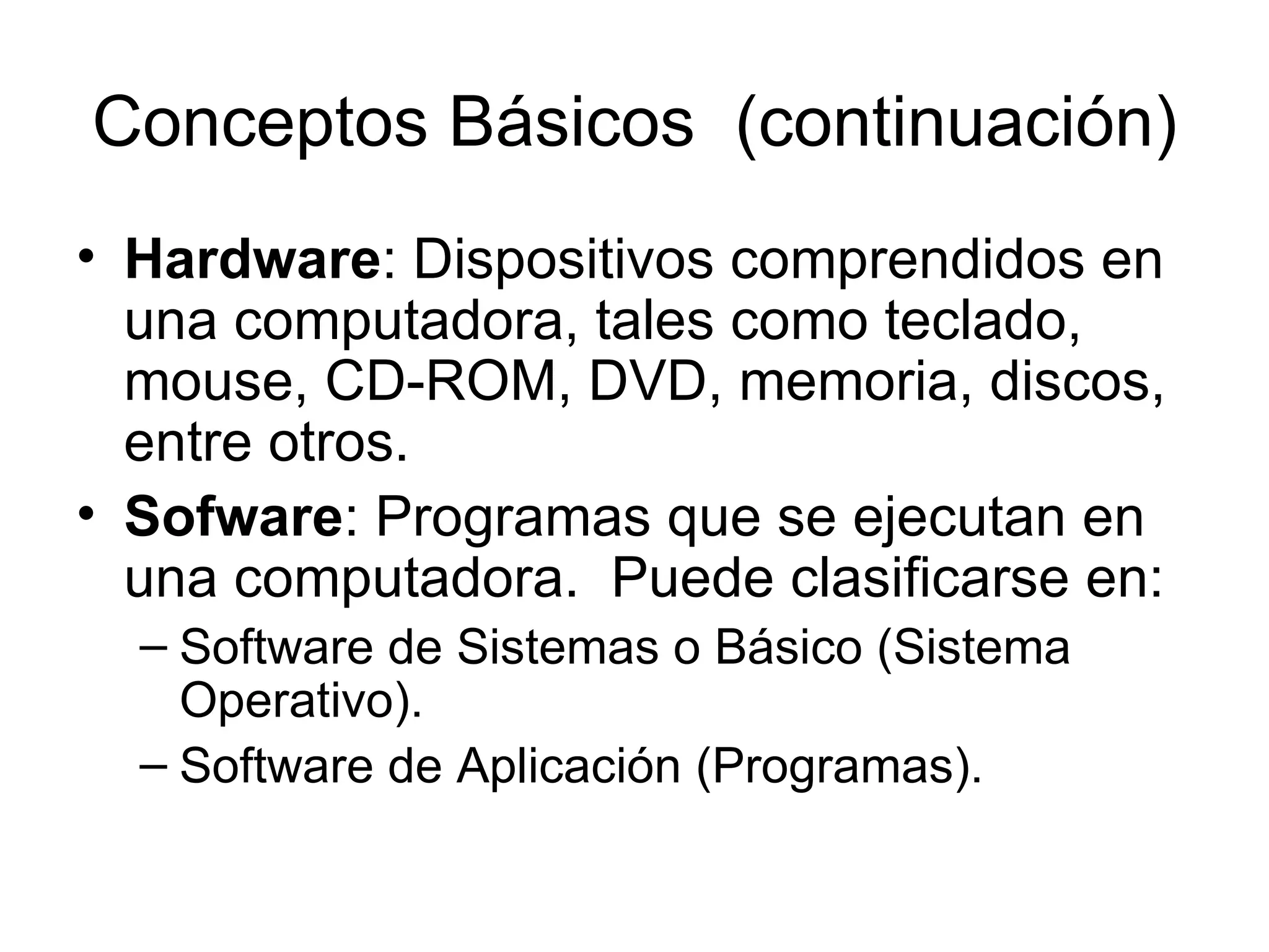 Conceptos Básicos  (continuación) Hardware : Dispositivos comprendidos en una computadora, tales como teclado, mouse, CD-ROM, DVD, memoria, discos, entre otros. Sofware : Programas que se ejecutan en una computadora.  Puede clasificarse en:  Software de Sistemas o Básico (Sistema Operativo). Software de Aplicación (Programas). 