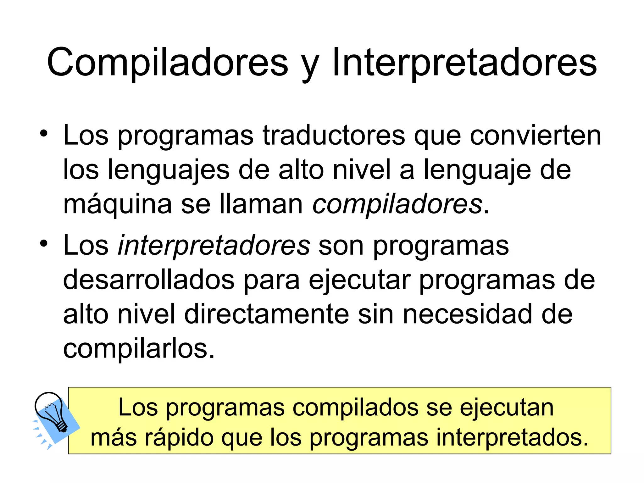 Compiladores y Interpretadores Los programas traductores que convierten los lenguajes de alto nivel a lenguaje de máquina se llaman  compiladores .  Los  interpretadores  son programas desarrollados para ejecutar programas de alto nivel directamente sin necesidad de compilarlos. Los programas compilados se ejecutan  más rápido que los programas interpretados. 