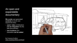 • users’ video contributions
can be integrated into the
web documentary
We curate user-generated
contents to enrich and
expand the story
• new locations and
characters can be added
By Crossing Conflicts
www.crossingconflicts.com/tripoli
An open and
expandable
documentary
 