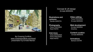By Crossing Conflicts
www.crossingconflicts.com/tripoli
presentation by Ermete Mariani
Illustrations and
cartoons
Davide GAROTA
Photography
Paola PIACENZA
Raed RAFEI
Interviews
Stella MORGANA
Paola PIACENZA
Raed RAFEI
Video editing
Paola PIACENZA
Ermete MARIANI
Web development
Ermete MARIANI
E3online
Content curation
Ermete MARIANI
Animations
Barbara GOVIN
Concept & UX design
Ermete MARIANI
 