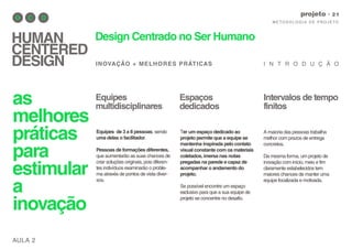 AULA 2
M E TO D O LO G I A D E P RO J E TO
projeto
HUMAN
CENTERED
DESIGN
Design Centrado no Ser Humano
INOVAÇÃO + MELHORES PRÁTICAS I N T R O D U Ç Ã O
as
melhores
práticas
para
estimular
a
inovação
A maioria das pessoas trabalha
melhor com prazos de entrega
concretos.
Da mesma forma, um projeto de
inovação com início, meio e fim
claramente estabelecidos tem
maiores chances de manter uma
equipe focalizada e motivada.
Equipes
multidisciplinares
Espaços
dedicados
Intervalos de tempo
finitos
Equipes de 3 a 8 pessoas, sendo
uma delas o facilitador.
Pessoas de formações diferentes,
que aumentarão as suas chances de
criar soluções originais, pois diferen-
tes indivíduos examinarão o proble-
ma através de pontos de vista diver-
sos.
Ter um espaço dedicado ao
projeto permite que a equipe se
mantenha inspirada pelo contato
visual constante com os materiais
coletados,imersa nas notas
pregadas na parede e capaz de
acompanhar o andamento do
projeto.
Se possível encontre um espaço
exclusivo para que a sua equipe de
projeto se concentre no desafio.
 