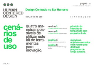 AULA 2
M E TO D O LO G I A D E P RO J E TO
projeto
HUMAN
CENTERED
DESIGN
Design Centrado no Ser Humano
CENÁRIOS DE USO I N T R O D U Ç Ã O
cená-
rios
de
uso
princípio do
intervalo de
tempo finito para
enquadrar todo.
motivação,
objetivos concretos
e um roteiro para
destravar
programas de
longa duração.
quatro ma-
neiras pos-
síveis de
utilizar este
kit de ferra-
mentas
para
inovação.
cenário 1:
o mergulho profundo de uma semana.
cenario 2:
o mergulho profundo de vários meses.
cenário 3:
Ativando conhecimento preexistente
cenário4:
complementando atividades de longa
duração.
 