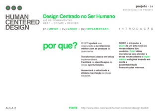 AULA 2
M E TO D O LO G I A D E P RO J E TO
projeto
HUMAN
CENTERED
DESIGN
Design Centrado no Ser Humano
KIT DE FERRAMENTAS.
HEAR + CREATE + DELIVER
(H) OUVIR + (C) CRIAR + (D) IMPLEMENTAR.
por que?
O HCD ajudará sua
organização a se relacionar
melhor com as pessoas às
quais serve.
Transformará dados em idéias
implementáveis.
Facilitará na identificação de
novas oportunidades.
Aumentará a velocidade e
eficácia na criação de novas
soluções.
I N T R O D U Ç Ã O
O HCD o irá ajudar a
Ouvir de um jeito novo as
necessidades dos
usuários, Criar idéias
inovadoras para atender a
essas necessidades e Imple-
mentar soluções levando em
conta a
sustentabilidade
financeira das mesmas.
http://www.ideo.com/work/human-centered-design-toolkit/FONTE
 