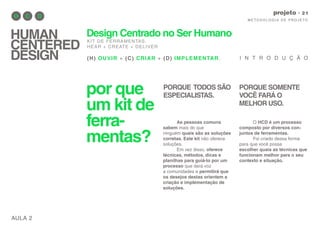 por que
um kit de
ferra-
mentas?
AULA 2
M E TO D O LO G I A D E P RO J E TO
projeto
HUMAN
CENTERED
DESIGN
Design Centrado no Ser Humano
KIT DE FERRAMENTAS.
HEAR + CREATE + DELIVER
(H) OUVIR + (C) CRIAR + (D) IMPLEMENTAR.
As pessoas comuns
sabem mais do que
ninguém quais são as soluções
corretas. Este kit não oferece
soluções.
Em vez disso, oferece
técnicas, métodos, dicas e
planilhas para guiá-lo por um
processo que dará voz
a comunidades e permitirá que
os desejos destas orientem a
criação e implementação de
soluções.
I N T R O D U Ç Ã O
O HCD é um processo
composto por diversos con-
juntos de ferramentas.
Foi criado dessa forma
para que você possa
escolher quais as técnicas que
funcionam melhor para o seu
contexto e situação.
PORQUE TODOS SÃO
ESPECIALISTAS.
PORQUE SOMENTE
VOCÊ FARÁ O
MELHOR USO.
 