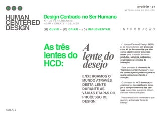 As três
lentes do
HCD:
AULA 2
M E TO D O LO G I A D E P RO J E TO
projeto
HUMAN
CENTERED
DESIGN
Design Centrado no Ser Humano
KIT DE FERRAMENTAS.
HEAR + CREATE + DELIVER
(H) OUVIR + (C) CRIAR + (D) IMPLEMENTAR.
O Human-Centered Design (HCD)
é, ao mesmo tempo, um processo
e um kit de ferramentas que têm
como objetivo gerar soluções
novas para o mundo, incluindo
produtos, serviços, ambientes,
organizações e modos de
interação.
Esse processo é chamado de
“Centrado no Ser Humano” é que
ele começa pelas pessoas para as
quais estejamos criando a
solução.
O processo do HCD começa por
examinar as necessidades, dese-
jos e comportamentos das pes-
soas cujas vidas queremos influen-
ciar com nossas soluções.
Procuramos ouvir e entender o que
querem, a chamada “lente do
Desejo”.
I N T R O D U Ç Ã O
ENXERGAMOS O
MUNDO ATRAVÉS
DESTA LENTE
DURANTE AS
VÁRIAS ETAPAS DO
PROCESSO DE
DESIGN.
A
lentedo
desejo
 