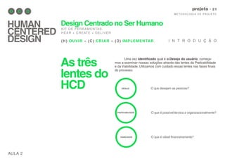 As três
lentes do
HCD
AULA 2
M E TO D O LO G I A D E P RO J E TO
projeto
HUMAN
CENTERED
DESIGN
Design Centrado no Ser Humano
KIT DE FERRAMENTAS.
HEAR + CREATE + DELIVER
(H) OUVIR + (C) CRIAR + (D) IMPLEMENTAR. I N T R O D U Ç Ã O
Uma vez identificado qual é o Desejo do usuário, começa-
mos a examinar nossas soluções através das lentes da Praticabilidade
e da Viabilidade. Utilizamos com cuidado essas lentes nas fases finais
do processo.
DESEJO
PRATICABILIDADE
VIABILIDADE
O que desejam as pessoas?
O que é possível técnica e organizacionalmente?
O que é viável financeiramente?
 
