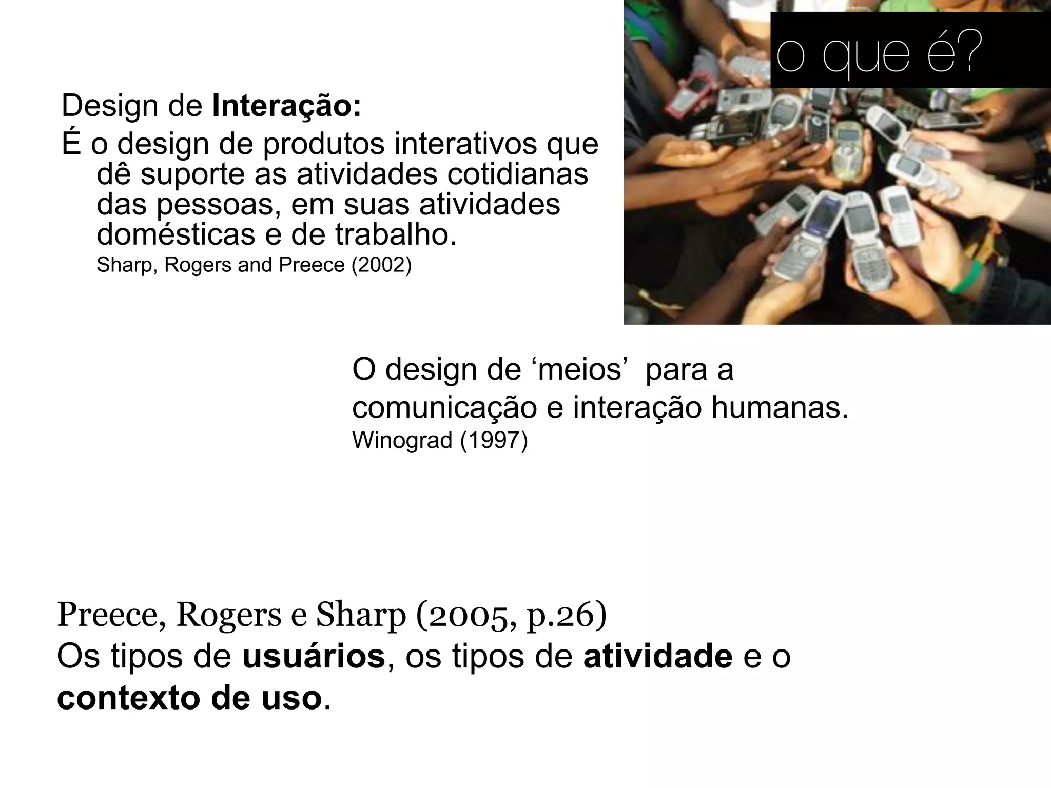 Preece, Rogers e Sharp (2005, p.26)
Os tipos de usuários, os tipos de atividade e o
contexto de uso.
Design de Interação:
É o design de produtos interativos que
dê suporte as atividades cotidianas
das pessoas, em suas atividades
domésticas e de trabalho.
Sharp, Rogers and Preece (2002)
O design de ‘meios’ para a
comunicação e interação humanas.
Winograd (1997)
o que é?
 