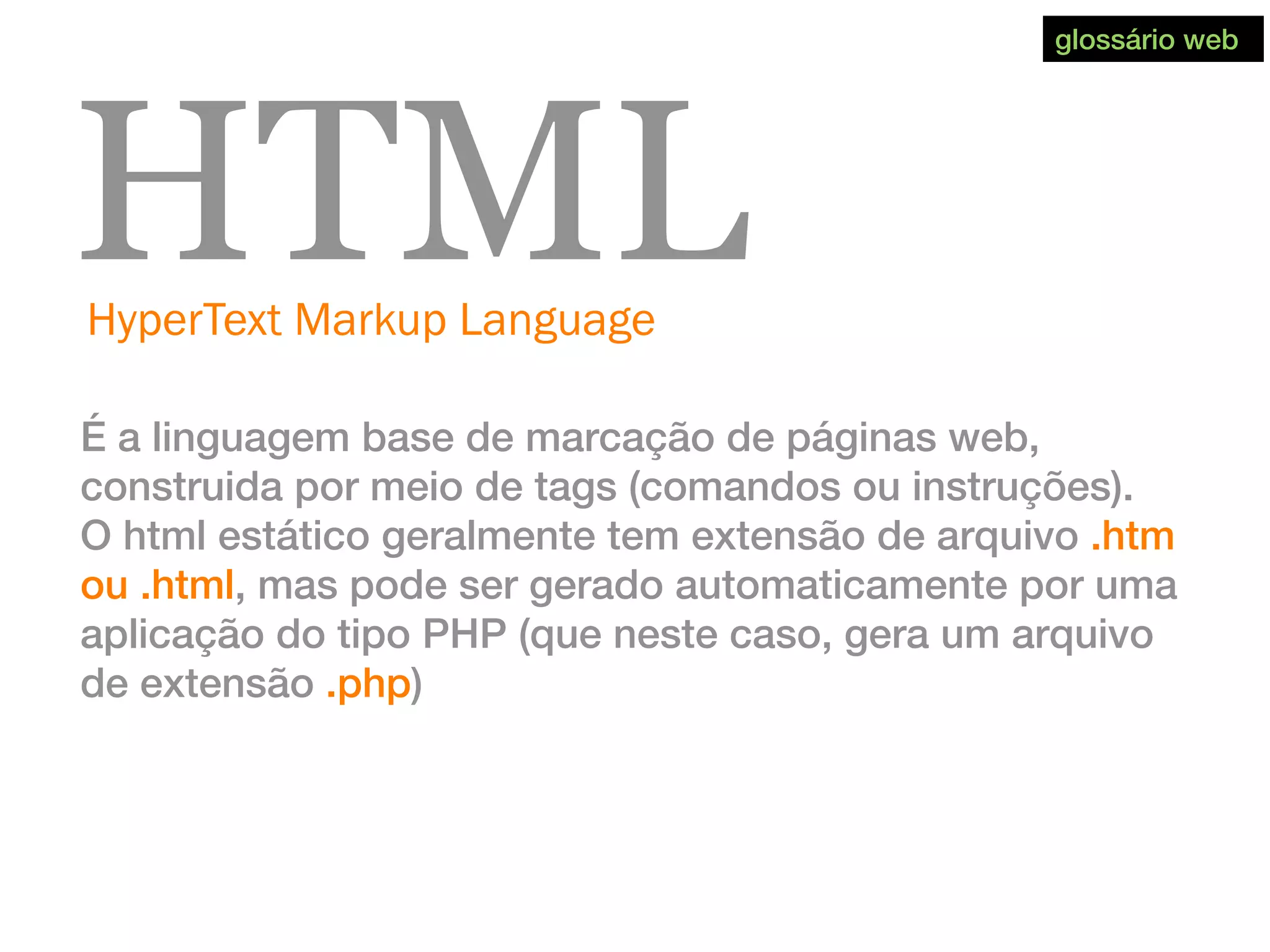 HyperText Markup Language
HTML
É a linguagem base de marcação de páginas web,
construida por meio de tags (comandos ou instruções).
O html estático geralmente tem extensão de arquivo .htm
ou .html, mas pode ser gerado automaticamente por uma
aplicação do tipo PHP (que neste caso, gera um arquivo
de extensão .php)
glossário web
 