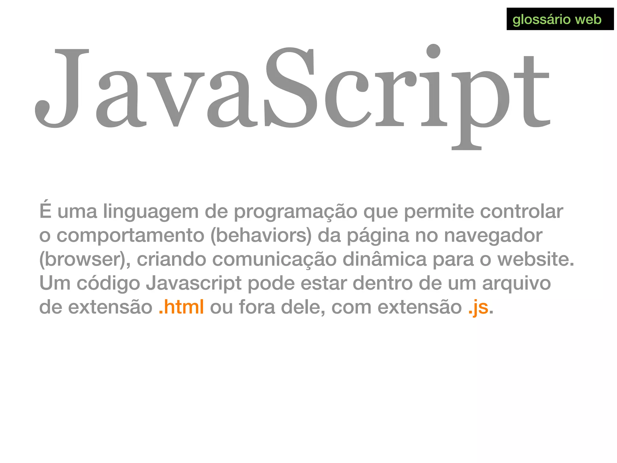 JavaScript
É uma linguagem de programação que permite controlar
o comportamento (behaviors) da página no navegador
(browser), criando comunicação dinâmica para o website.
Um código Javascript pode estar dentro de um arquivo
de extensão .html ou fora dele, com extensão .js.
glossário web
 