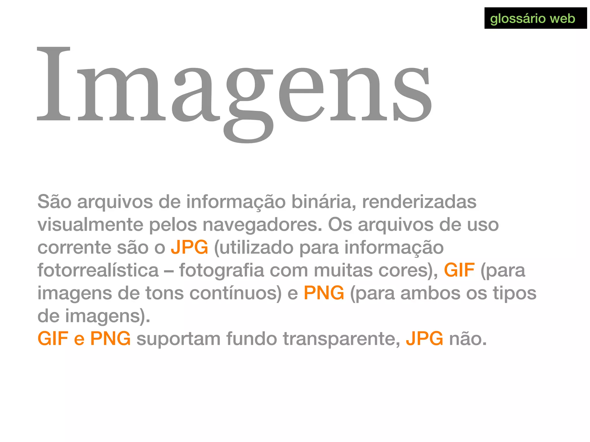 Imagens
São arquivos de informação binária, renderizadas
visualmente pelos navegadores. Os arquivos de uso
corrente são o JPG (utilizado para informação
fotorrealística – fotografia com muitas cores), GIF (para
imagens de tons contínuos) e PNG (para ambos os tipos
de imagens).
GIF e PNG suportam fundo transparente, JPG não.
glossário web
 