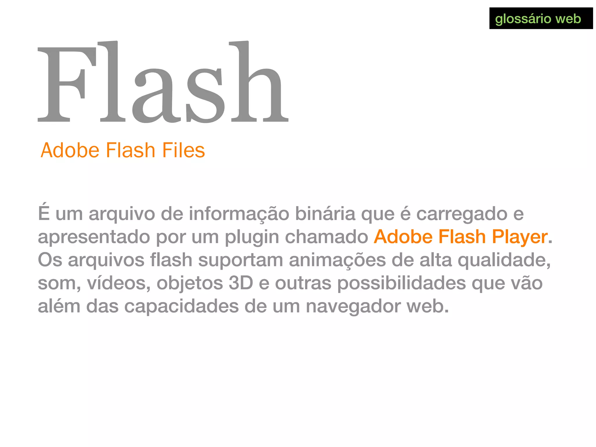 Adobe Flash Files
Flash
É um arquivo de informação binária que é carregado e
apresentado por um plugin chamado Adobe Flash Player.
Os arquivos flash suportam animações de alta qualidade,
som, vídeos, objetos 3D e outras possibilidades que vão
além das capacidades de um navegador web.
glossário web
 