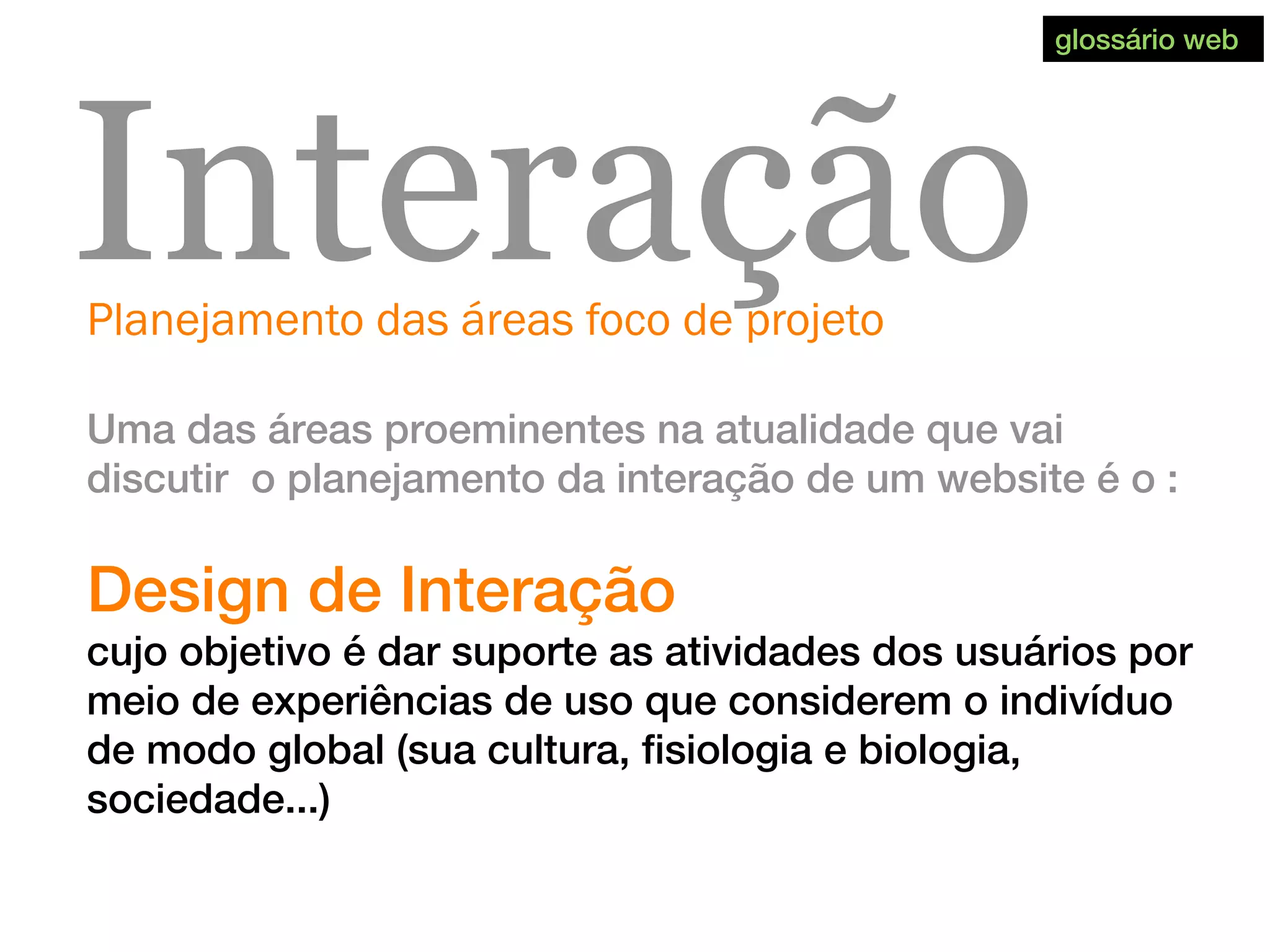 Planejamento das áreas foco de projeto
Interação
Uma das áreas proeminentes na atualidade que vai
discutir o planejamento da interação de um website é o :
Design de Interação
cujo objetivo é dar suporte as atividades dos usuários por
meio de experiências de uso que considerem o indivíduo
de modo global (sua cultura, fisiologia e biologia,
sociedade...)
glossário web
 