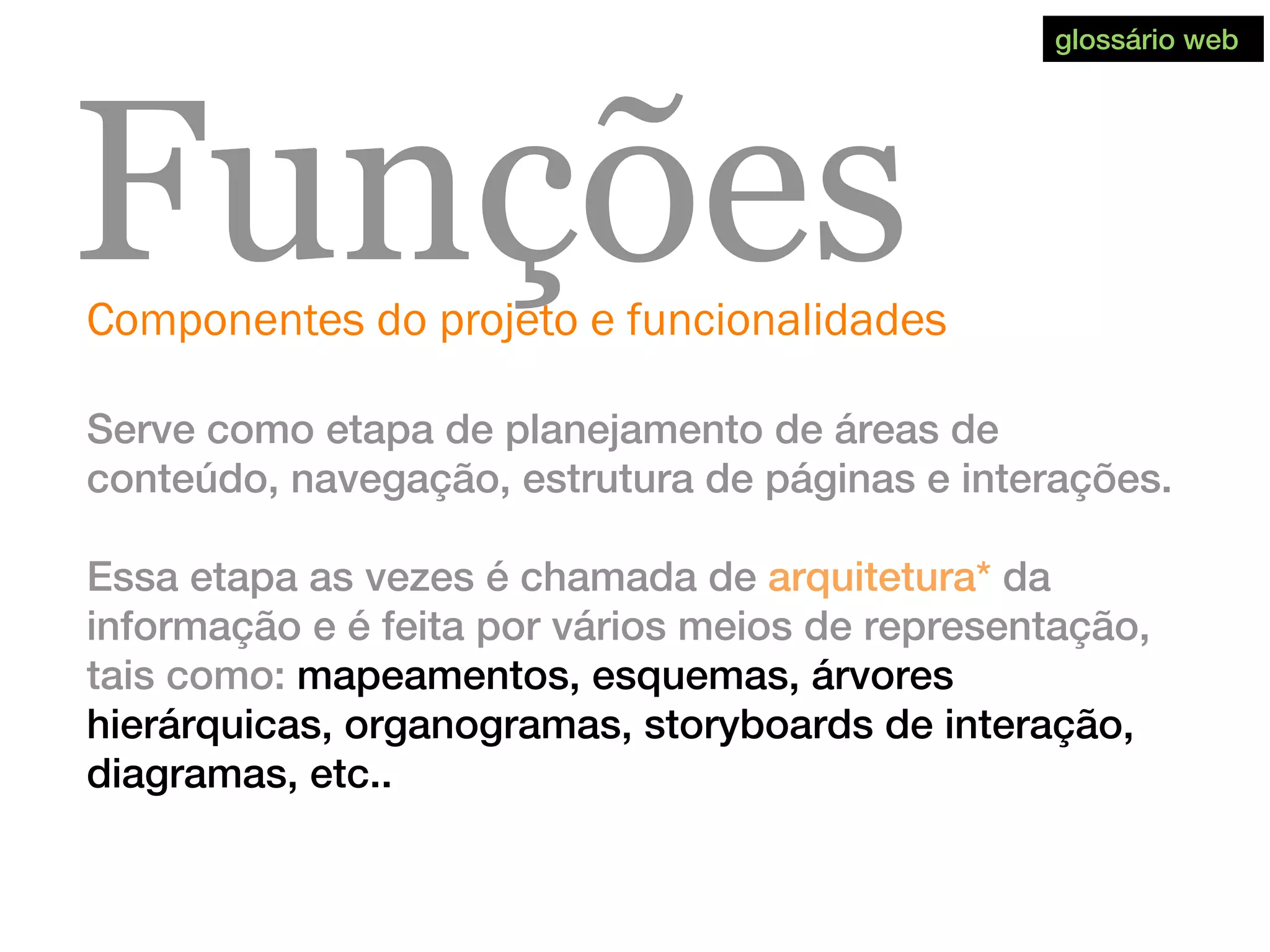 Componentes do projeto e funcionalidades
Funções
Serve como etapa de planejamento de áreas de
conteúdo, navegação, estrutura de páginas e interações.
Essa etapa as vezes é chamada de arquitetura* da
informação e é feita por vários meios de representação,
tais como: mapeamentos, esquemas, árvores
hierárquicas, organogramas, storyboards de interação,
diagramas, etc..
glossário web
 