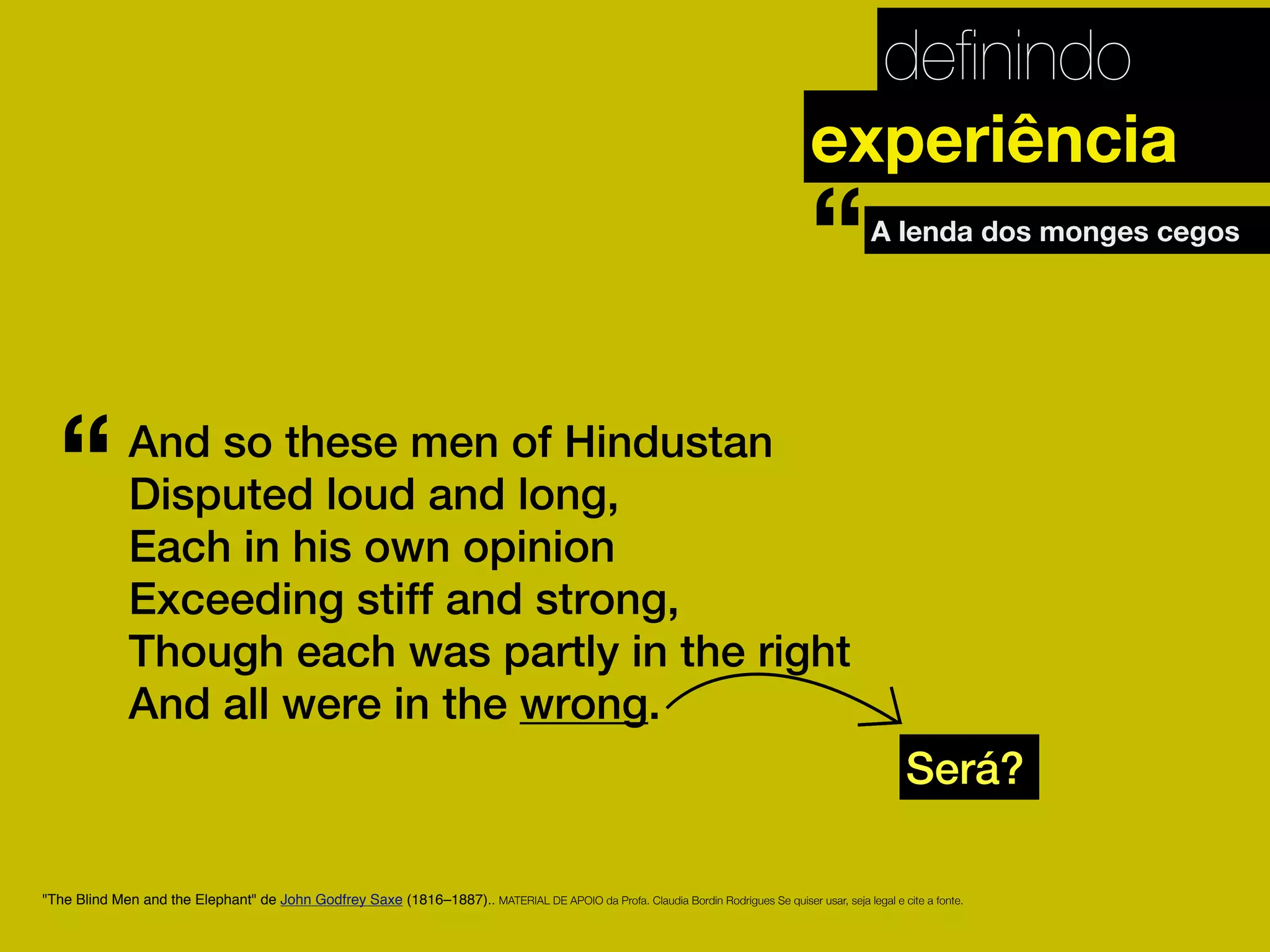 deﬁnindo
"The Blind Men and the Elephant" de John Godfrey Saxe (1816–1887).. MATERIAL DE APOIO da Profa. Claudia Bordin Rodrigues Se quiser usar, seja legal e cite a fonte.
experiência
And so these men of Hindustan
Disputed loud and long,
Each in his own opinion
Exceeding stiff and strong,
Though each was partly in the right
And all were in the wrong.
“
Será?
A lenda dos monges cegos
“
 
