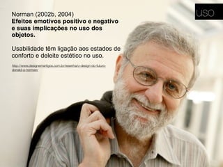 Norman (2002b, 2004)
Efeitos emotivos positivo e negativo
e suas implicações no uso dos
objetos.
Usabilidade têm ligação aos estados de
conforto e deleite estético no uso.
http://www.designemartigos.com.br/resenha/o-design-do-futuro-
donald-a-norman/
uso
 