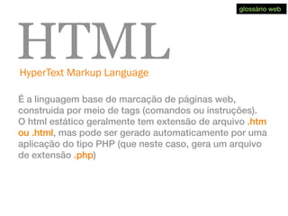 HyperText Markup Language
HTML
É a linguagem base de marcação de páginas web,
construida por meio de tags (comandos ou instruções).
O html estático geralmente tem extensão de arquivo .htm
ou .html, mas pode ser gerado automaticamente por uma
aplicação do tipo PHP (que neste caso, gera um arquivo
de extensão .php)
glossário web
 