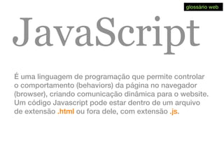 JavaScript
É uma linguagem de programação que permite controlar
o comportamento (behaviors) da página no navegador
(browser), criando comunicação dinâmica para o website.
Um código Javascript pode estar dentro de um arquivo
de extensão .html ou fora dele, com extensão .js.
glossário web
 