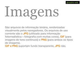Imagens
São arquivos de informação binária, renderizadas
visualmente pelos navegadores. Os arquivos de uso
corrente são o JPG (utilizado para informação
fotorrealística – fotografia com muitas cores), GIF (para
imagens de tons contínuos) e PNG (para ambos os tipos
de imagens).
GIF e PNG suportam fundo transparente, JPG não.
glossário web
 