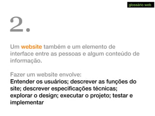 Um website também e um elemento de
interface entre as pessoas e algum conteúdo de
informação.
Fazer um website envolve:
Entender os usuários; descrever as funções do
site; descrever especificações técnicas;
explorar o design; executar o projeto; testar e
implementar
2.
glossário web
 