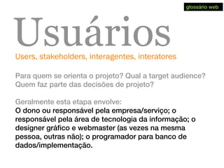 Users, stakeholders, interagentes, interatores
Usuários
Para quem se orienta o projeto? Qual a target audience?
Quem faz parte das decisões de projeto?
Geralmente esta etapa envolve:
O dono ou responsável pela empresa/serviço; o
responsável pela área de tecnologia da informação; o
designer gráfico e webmaster (as vezes na mesma
pessoa, outras não); o programador para banco de
dados/implementação.
glossário web
 